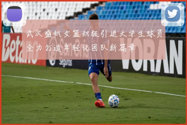 武汉盛帆女篮积极引进大学生球员全力打造年轻化团队新篇章