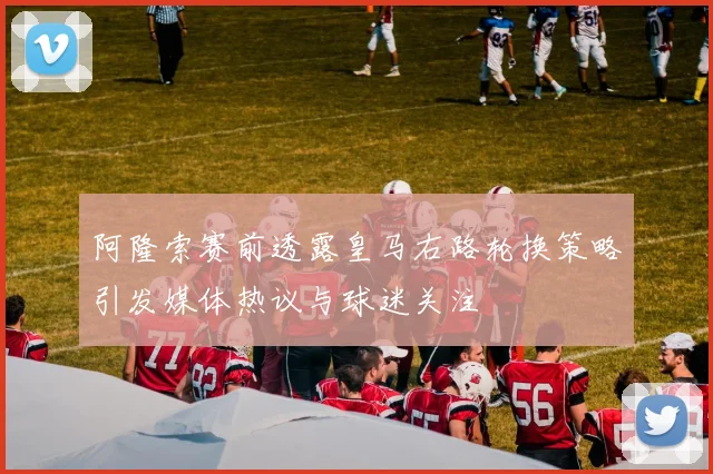 阿隆索赛前透露皇马右路轮换策略引发媒体热议与球迷关注