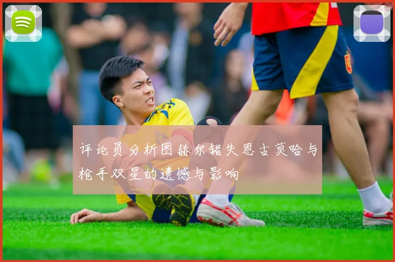 评论员分析图赫尔错失恩古莫哈与枪手双星的遗憾与影响