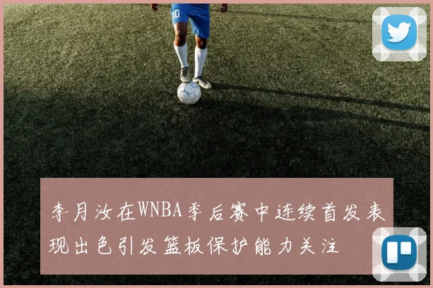 李月汝在WNBA季后赛中连续首发表现出色引发篮板保护能力关注