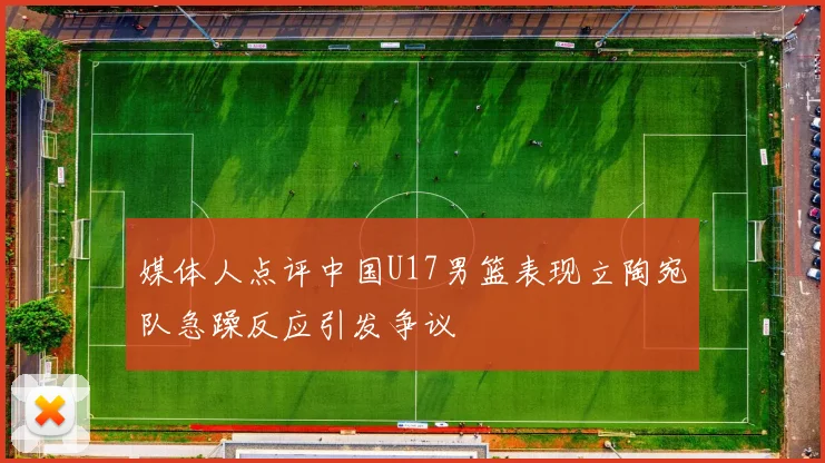 媒体人点评中国U17男篮表现立陶宛队急躁反应引发争议