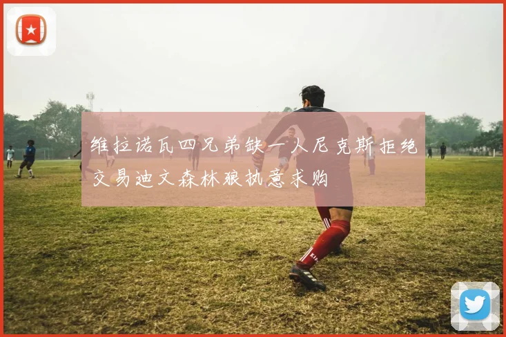 维拉诺瓦四兄弟缺一人尼克斯拒绝交易迪文森林狼执意求购