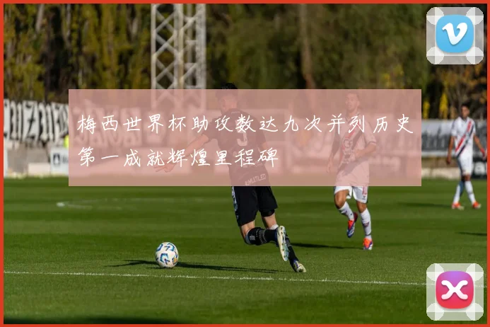 梅西世界杯助攻数达九次并列历史第一成就辉煌里程碑