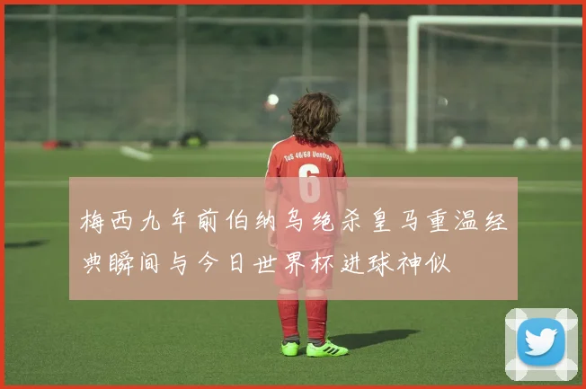 梅西九年前伯纳乌绝杀皇马重温经典瞬间与今日世界杯进球神似