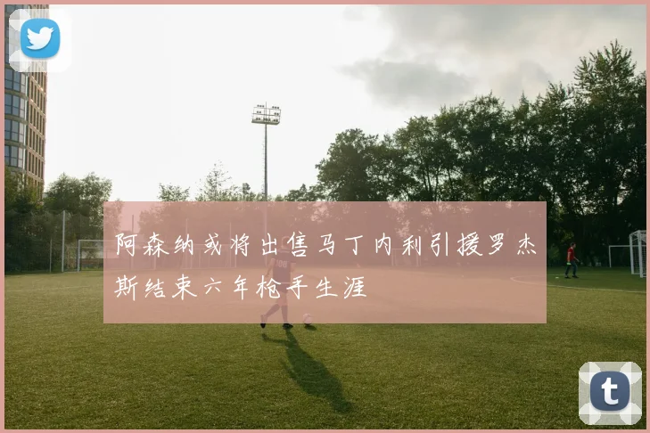 阿森纳或将出售马丁内利引援罗杰斯结束六年枪手生涯
