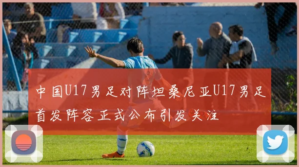 中国U17男足对阵坦桑尼亚U17男足首发阵容正式公布引发关注