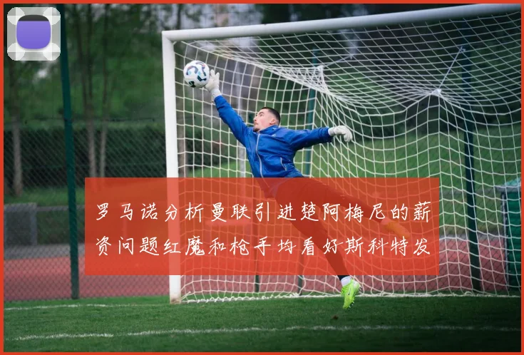 罗马诺分析曼联引进楚阿梅尼的薪资问题红魔和枪手均看好斯科特发展潜力