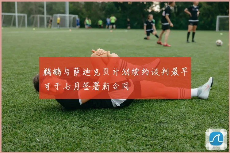 鹈鹕与萨迪克贝计划续约谈判最早可于七月签署新合同