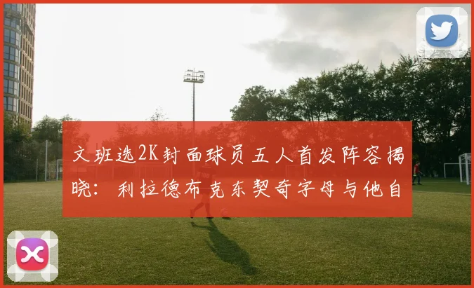 文班选2K封面球员五人首发阵容揭晓：利拉德布克东契奇字母与他自己