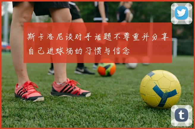 斯卡洛尼谈对手话题不尊重并分享自己进球场的习惯与信念
