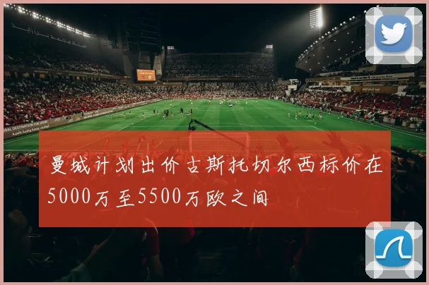 曼城计划出价古斯托切尔西标价在5000万至5500万欧之间